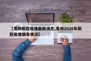【常州新冠疫情最新消息,常州2026年新冠疫情病毒情况】