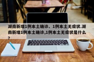 湖南新增1例本土确诊、1例本土无症状.湖南新增1例本土确诊,1例本土无症状是什么？