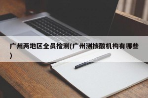 广州两地区全员检测(广州测核酸机构有哪些)