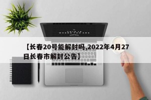 【长春20号能解封吗,2022年4月27日长春市解封公告】