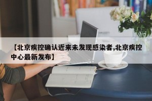 【北京疾控确认近来未发现感染者,北京疾控中心最新发布】