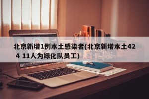 北京新增1例本土感染者(北京新增本土42 4 11人为绿化队员工)