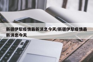 新疆伊犁疫情最新消息今天/新疆伊犁疫情最新消息今天