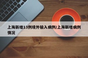 上海新增13例境外输入病例/上海新增病例情况