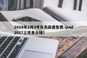 2024年2月9号白天高速免费.ipad2017上市多少钱？