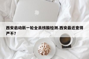 西安启动新一轮全员核酸检测.西安最近查得严不？