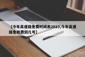 【今年高速路免费时间表2023,今年高速路免收费到几号】