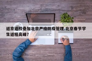 返京返校叠加北京严格防疫管理.北京春节学生返程高峰？