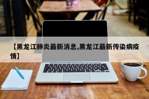 【黑龙江肺炎最新消息,黑龙江最新传染病疫情】