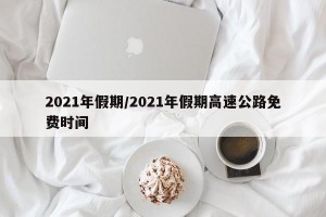 2021年假期/2021年假期高速公路免费时间