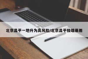 北京昌平一地升为高风险/北京昌平极端暴雨