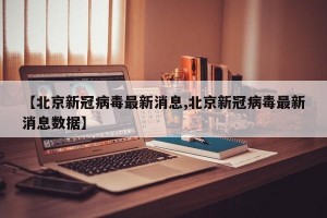 【北京新冠病毒最新消息,北京新冠病毒最新消息数据】