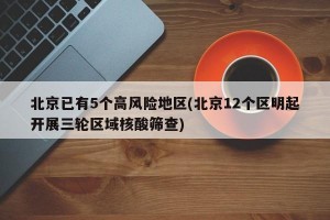 北京已有5个高风险地区(北京12个区明起开展三轮区域核酸筛查)
