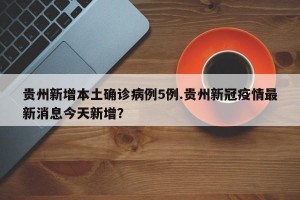 贵州新增本土确诊病例5例.贵州新冠疫情最新消息今天新增？
