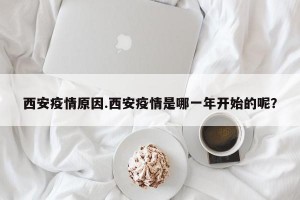 西安疫情原因.西安疫情是哪一年开始的呢？