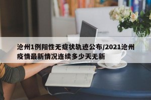 沧州1例阳性无症状轨迹公布/2021沧州疫情最新情况连续多少天无新