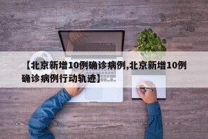 【北京新增10例确诊病例,北京新增10例确诊病例行动轨迹】