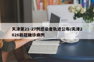 天津第21-27例感染者轨迹公布/天津2026新冠确诊病例