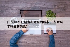 广东2021已经宣布封城的城市.广东封城了吗最新消息？