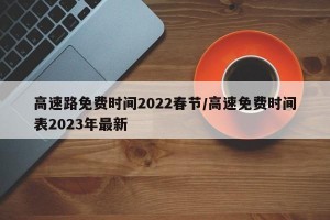 高速路免费时间2022春节/高速免费时间表2023年最新