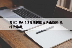 专家：BA.5.2毒株传播更快更隐匿(毒株传染吗)