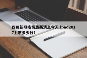 四川新冠疫情最新消息今天.ipad2017上市多少钱？