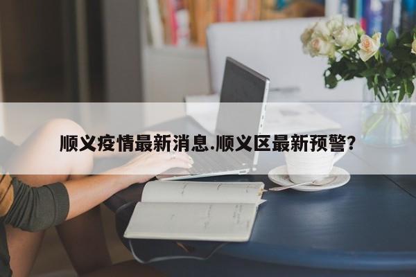 顺义疫情最新消息.顺义区最新预警?