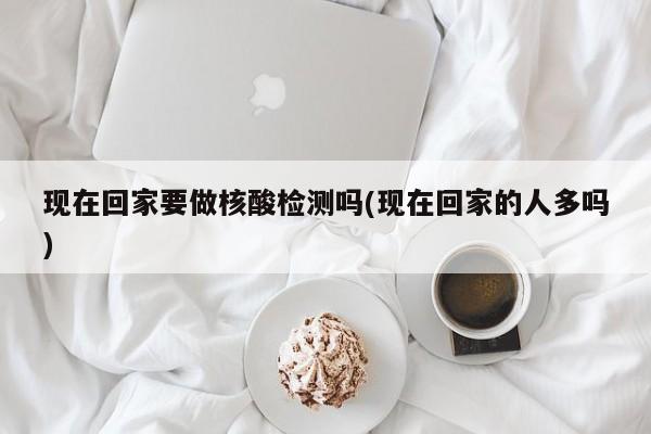 现在回家要做核酸检测吗(现在回家的人多吗)