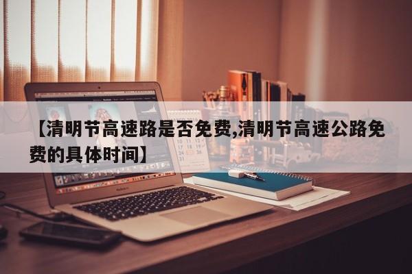 【清明节高速路是否免费,清明节高速公路免费的具体时间】