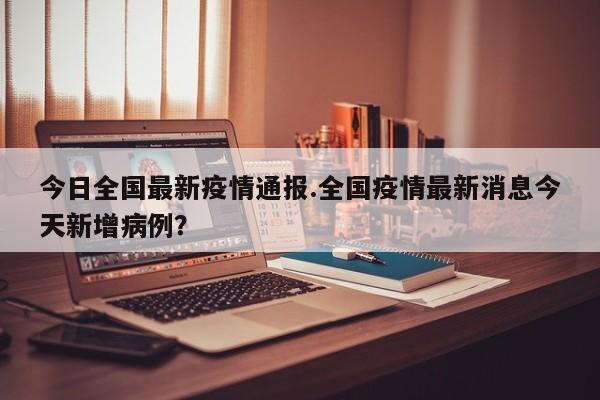 今日全国最新疫情通报.全国疫情最新消息今天新增病例?