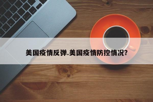 美国疫情反弹.美国疫情防控情况?