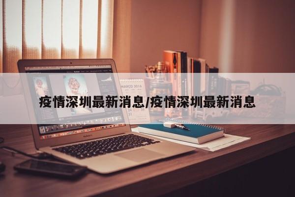 疫情深圳最新消息/疫情深圳最新消息