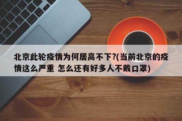 北京此轮疫情为何居高不下?(当前北京的疫情这么严重 怎么还有好多人不戴口罩)
