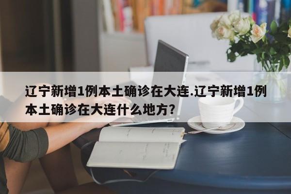 辽宁新增1例本土确诊在大连.辽宁新增1例本土确诊在大连什么地方?