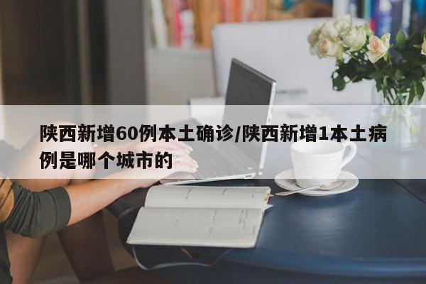 陕西新增60例本土确诊/陕西新增1本土病例是哪个城市的