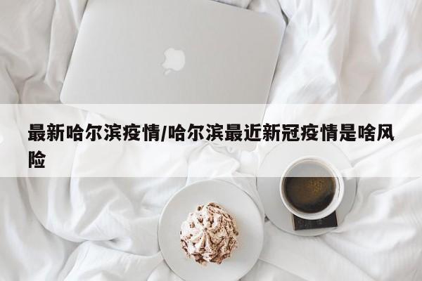最新哈尔滨疫情/哈尔滨最近新冠疫情是啥风险