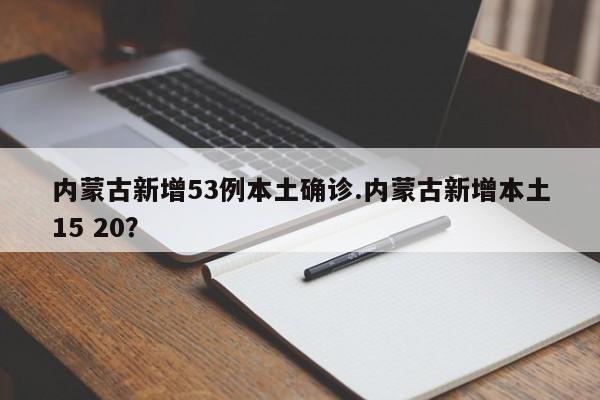 内蒙古新增53例本土确诊.内蒙古新增本土15 20?