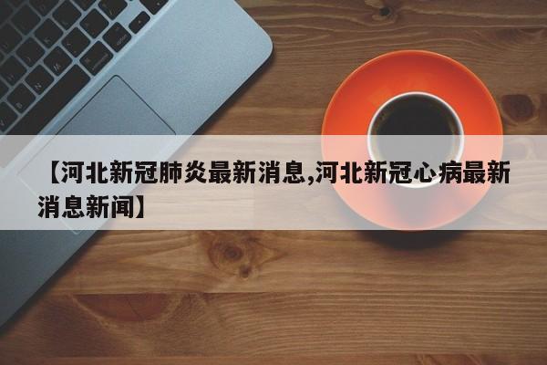 【河北新冠肺炎最新消息,河北新冠心病最新消息新闻】