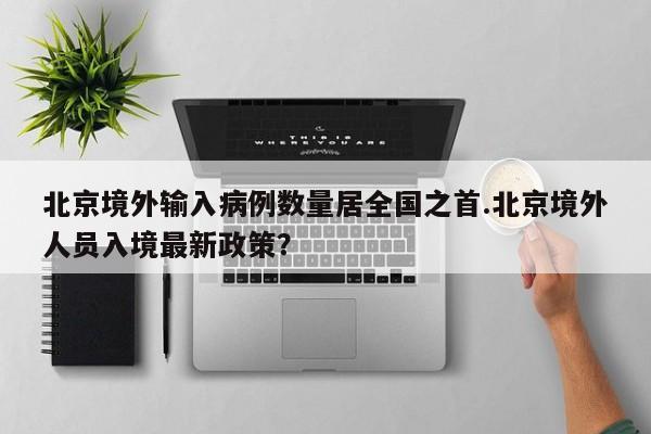 北京境外输入病例数量居全国之首.北京境外人员入境最新政策?