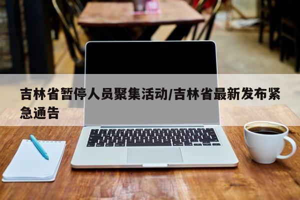 吉林省暂停人员聚集活动/吉林省最新发布紧急通告