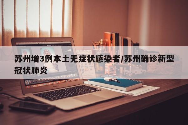 苏州增3例本土无症状感染者/苏州确诊新型冠状肺炎