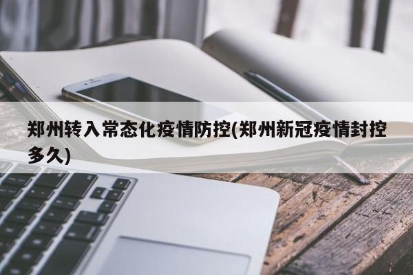 郑州转入常态化疫情防控(郑州新冠疫情封控多久)