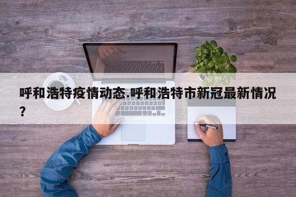 呼和浩特疫情动态.呼和浩特市新冠最新情况?
