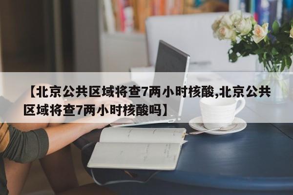 【北京公共区域将查7两小时核酸,北京公共区域将查7两小时核酸吗】