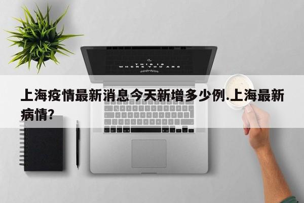 上海疫情最新消息今天新增多少例.上海最新病情?