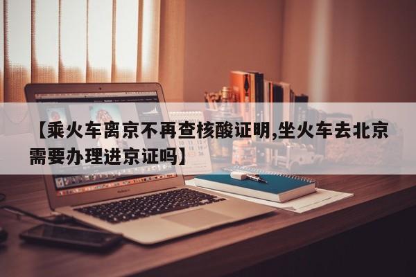 【乘火车离京不再查核酸证明,坐火车去北京需要办理进京证吗】