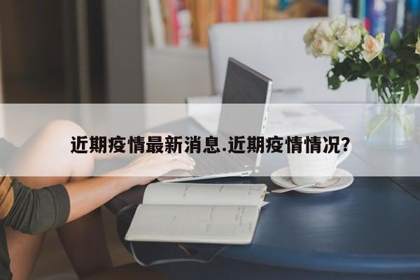近期疫情最新消息.近期疫情情况?
