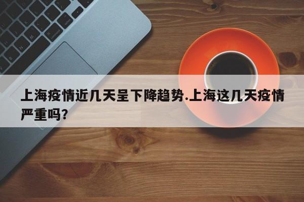 上海疫情近几天呈下降趋势.上海这几天疫情严重吗?