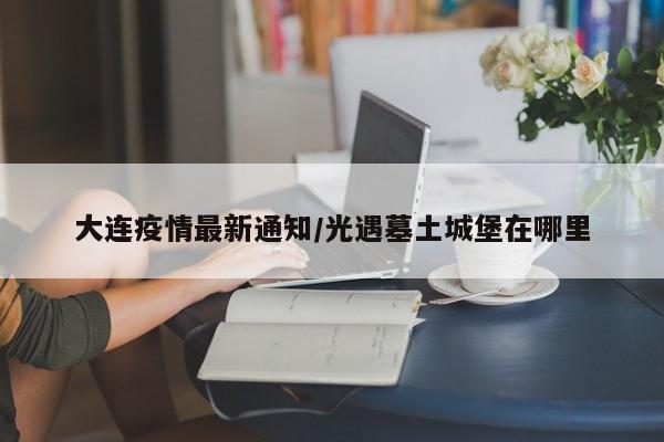 大连疫情最新通知/光遇墓土城堡在哪里
