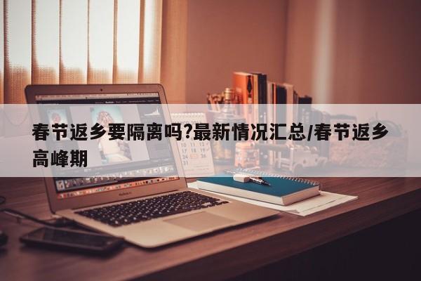 春节返乡要隔离吗?最新情况汇总/春节返乡高峰期